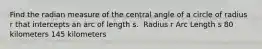 Find the radian measure of the central angle of a circle of radius r that intercepts an arc of length s. ​ Radius r Arc Length s 80 kilometers ​145 kilometers