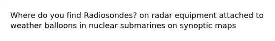 Where do you find Radiosondes? on radar equipment attached to weather balloons in nuclear submarines on synoptic maps