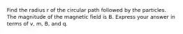 Find the radius r of the circular path followed by the particles. The magnitude of the magnetic field is B. Express your answer in terms of v, m, B, and q.