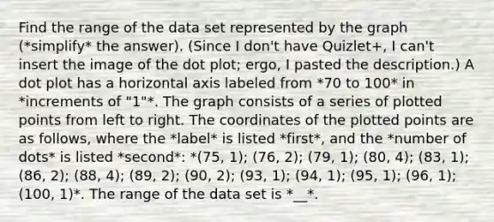 Find the range of the data set represented by the graph (*simplify* the answer). (Since I don't have Quizlet+, I can't insert the image of the dot plot; ergo, I pasted the description.) A dot plot has a horizontal axis labeled from *70 to 100* in *increments of "1"*. The graph consists of a series of plotted points from left to right. The coordinates of the plotted points are as follows, where the *label* is listed *first*, and the *number of dots* is listed *second*: *(75, 1); (76, 2); (79, 1); (80, 4); (83, 1); (86, 2); (88, 4); (89, 2); (90, 2); (93, 1); (94, 1); (95, 1); (96, 1); (100, 1)*. The range of the data set is *__*.