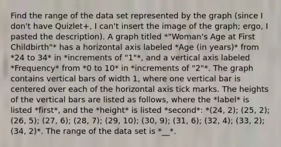 Find the range of the data set represented by the graph (since I don't have Quizlet+, I can't insert the image of the graph; ergo, I pasted the description). A graph titled *"Woman's Age at First Childbirth"* has a horizontal axis labeled *Age (in years)* from *24 to 34* in *increments of "1"*, and a vertical axis labeled *Frequency* from *0 to 10* in *increments of "2"*. The graph contains vertical bars of width 1, where one vertical bar is centered over each of the horizontal axis tick marks. The heights of the vertical bars are listed as follows, where the *label* is listed *first*, and the *height* is listed *second*: *(24, 2); (25, 2); (26, 5); (27, 6); (28, 7); (29, 10); (30, 9); (31, 6); (32, 4); (33, 2); (34, 2)*. The range of the data set is *__*.