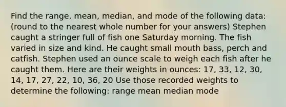 Find the range, mean, median, and mode of the following data: (round to the nearest whole number for your answers) Stephen caught a stringer full of fish one Saturday morning. The fish varied in size and kind. He caught small mouth bass, perch and catfish. Stephen used an ounce scale to weigh each fish after he caught them. Here are their weights in ounces: 17, 33, 12, 30, 14, 17, 27, 22, 10, 36, 20 Use those recorded weights to determine the following: range mean median mode