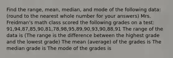 Find the range, mean, median, and mode of the following data: (round to the nearest whole number for your answers) Mrs. Freidman's math class scored the following grades on a test: 91,94,87,85,90,81,78,98,95,89,90,93,90,88,91 The range of the data is (The range is the difference between the highest grade and the lowest grade) The mean (average) of the grades is The median grade is The mode of the grades is