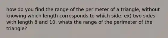 how do you find the range of the perimeter of a triangle, without knowing which length corresponds to which side. ex) two sides with length 8 and 10, whats the range of the perimeter of the triangle?