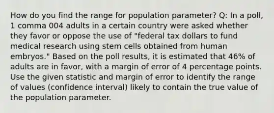 How do you find the range for population parameter? Q: In a​ poll, 1 comma 004 adults in a certain country were asked whether they favor or oppose the use of​ "federal tax dollars to fund medical research using stem cells obtained from human​ embryos." Based on the poll​ results, it is estimated that 46​% of adults are in​ favor, with a margin of error of 4 percentage points. Use the given statistic and margin of error to identify the range of values​ (confidence interval) likely to contain the true value of the population parameter.