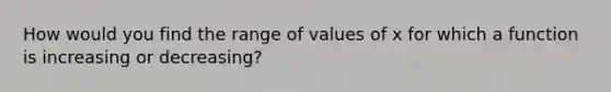 How would you find the range of values of x for which a function is increasing or decreasing?