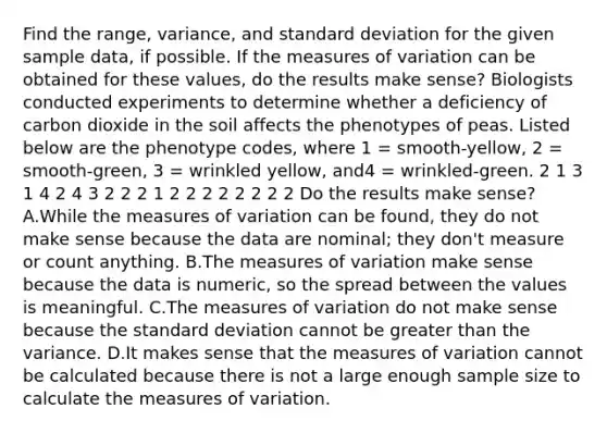 Find the range, variance, and standard deviation for the given sample data, if possible. If the measures of variation can be obtained for these values, do the results make sense? Biologists conducted experiments to determine whether a deficiency of carbon dioxide in the soil affects the phenotypes of peas. Listed below are the phenotype codes, where 1 = smooth-yellow, 2 = smooth-green, 3 = wrinkled yellow, and4 = wrinkled-green. 2 1 3 1 4 2 4 3 2 2 2 1 2 2 2 2 2 2 2 2 Do the results make sense? A.While the measures of variation can be found, they do not make sense because the data are nominal; they don't measure or count anything. B.The measures of variation make sense because the data is numeric, so the spread between the values is meaningful. C.The measures of variation do not make sense because the standard deviation cannot be greater than the variance. D.It makes sense that the measures of variation cannot be calculated because there is not a large enough sample size to calculate the measures of variation.