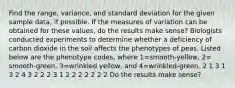 Find the​ range, variance, and standard deviation for the given sample​ data, if possible. If the measures of variation can be obtained for these​ values, do the results make​ sense? Biologists conducted experiments to determine whether a deficiency of carbon dioxide in the soil affects the phenotypes of peas. Listed below are the phenotype​ codes, where 1=​smooth-yellow, 2=​smooth-green, 3=wrinkled ​yellow, and 4=​wrinkled-green. 2 1 3 1 3 2 4 3 2 2 2 3 1 2 2 2 2 2 2 2 Do the results make​ sense?