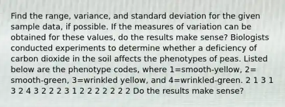 Find the​ range, variance, and standard deviation for the given sample​ data, if possible. If the measures of variation can be obtained for these​ values, do the results make​ sense? Biologists conducted experiments to determine whether a deficiency of carbon dioxide in the soil affects the phenotypes of peas. Listed below are the phenotype​ codes, where 1=​smooth-yellow, 2=​smooth-green, 3=wrinkled ​yellow, and 4=​wrinkled-green. 2 1 3 1 3 2 4 3 2 2 2 3 1 2 2 2 2 2 2 2 Do the results make​ sense?