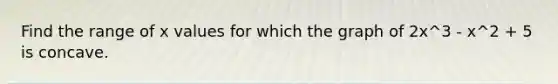 Find the range of x values for which the graph of 2x^3 - x^2 + 5 is concave.