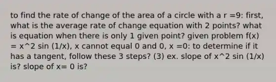 to find the rate of change of the <a href='https://www.questionai.com/knowledge/k5WrEACdau-area-of-a-circle' class='anchor-knowledge'>area of a circle</a> with a r =9: first, what is the average rate of change equation with 2 points? what is equation when there is only 1 given point? given problem f(x) = x^2 sin (1/x), x cannot equal 0 and 0, x =0: to determine if it has a tangent, follow these 3 steps? (3) ex. slope of x^2 sin (1/x) is? slope of x= 0 is?