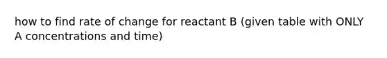 how to find rate of change for reactant B (given table with ONLY A concentrations and time)