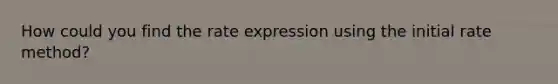 How could you find the rate expression using the initial rate method?