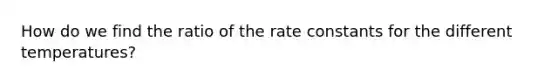 How do we find the ratio of the rate constants for the different temperatures?