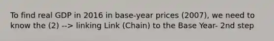 To find real GDP in 2016 in base-year prices (2007), we need to know the (2) --> linking Link (Chain) to the Base Year- 2nd step