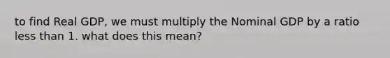 to find Real GDP, we must multiply the Nominal GDP by a ratio less than 1. what does this mean?