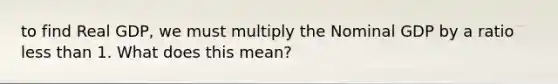 to find Real GDP, we must multiply the Nominal GDP by a ratio less than 1. What does this mean?