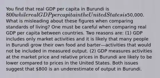 You find that real GDP per capita in Burundi is 800 while real GDP per capita in the United States is50,000. What is misleading about these figures when comparing standards of living? One must be careful when comparing real GDP per capita between countries. Two reasons are: (1) GDP includes only market activities and it is likely that many people in Burundi grow their own food and barter—activities that would not be included in measured output. (2) GDP measures activities at the market price and relative prices in Burundi are likely to be lower compared to prices in the United States. Both issues suggest that 800 is an underestimate of output in Burundi.