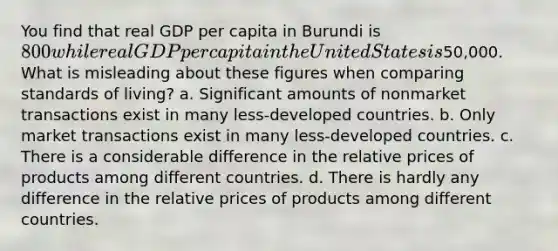 You find that real GDP per capita in Burundi is 800 while real GDP per capita in the United States is50,000. What is misleading about these figures when comparing standards of living? a. Significant amounts of nonmarket transactions exist in many less-developed countries. b. Only market transactions exist in many less-developed countries. c. There is a considerable difference in the relative prices of products among different countries. d. There is hardly any difference in the relative prices of products among different countries.