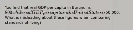 You find that real GDP per capita in Burundi is 800 while real GDP per capita in the United States is50,000. What is misleading about these figures when comparing standards of living?