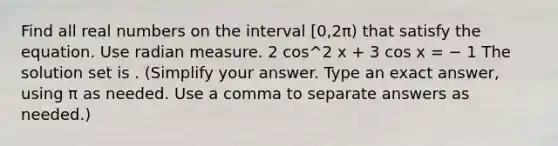 Find all real numbers on the interval [0,2π) that satisfy the equation. Use radian measure. 2 cos^2 x + 3 cos x = − 1 The solution set is . (Simplify your answer. Type an exact answer, using π as needed. Use a comma to separate answers as needed.)