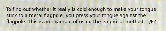 To find out whether it really is cold enough to make your tongue stick to a metal flagpole, you press your tongue against the flagpole. This is an example of using the empirical method. T/F?