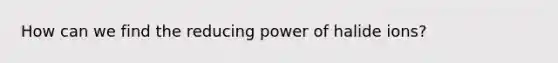 How can we find the reducing power of halide ions?