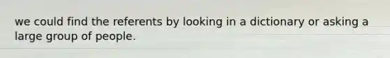 we could find the referents by looking in a dictionary or asking a large group of people.