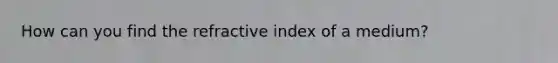 How can you find the refractive index of a medium?