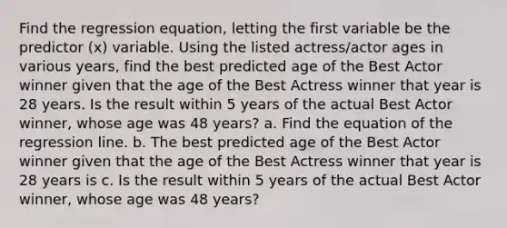 Find the regression​ equation, letting the first variable be the predictor​ (x) variable. Using the listed​ actress/actor ages in various​ years, find the best predicted age of the Best Actor winner given that the age of the Best Actress winner that year is 28 years. Is the result within 5 years of the actual Best Actor​ winner, whose age was 48 years? a. Find the equation of the regression line. b. The best predicted age of the Best Actor winner given that the age of the Best Actress winner that year is 28 years is c. Is the result within 5 years of the actual Best Actor​ winner, whose age was 48 years?