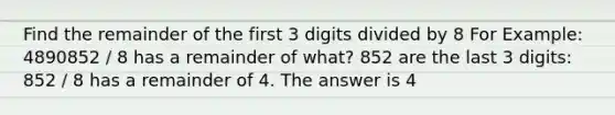 Find the remainder of the first 3 digits divided by 8 For Example: 4890852 / 8 has a remainder of what? 852 are the last 3 digits: 852 / 8 has a remainder of 4. The answer is 4