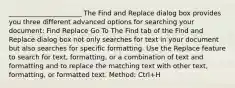 ______________________ The Find and Replace dialog box provides you three different advanced options for searching your document: Find Replace Go To The Find tab of the Find and Replace dialog box not only searches for text in your document but also searches for specific formatting. Use the Replace feature to search for text, formatting, or a combination of text and formatting and to replace the matching text with other text, formatting, or formatted text. Method: Ctrl+H