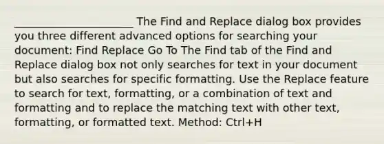 ______________________ The Find and Replace dialog box provides you three different advanced options for searching your document: Find Replace Go To The Find tab of the Find and Replace dialog box not only searches for text in your document but also searches for specific formatting. Use the Replace feature to search for text, formatting, or a combination of text and formatting and to replace the matching text with other text, formatting, or formatted text. Method: Ctrl+H