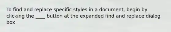 To find and replace specific styles in a document, begin by clicking the ____ button at the expanded find and replace dialog box