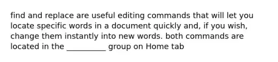 find and replace are useful editing commands that will let you locate specific words in a document quickly and, if you wish, change them instantly into new words. both commands are located in the __________ group on Home tab