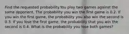 Find the requested probability.You play two games against the same opponent. The probability you win the first game is 0.2. If you win the first game, the probability you also win the second is 0.3. If you lose the first game, the probability that you win the second is 0.4. What is the probability you lose both games?