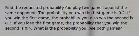 Find the requested probability.You play two games against the same opponent. The probability you win the first game is 0.2. If you win the first game, the probability you also win the second is 0.3. If you lose the first game, the probability that you win the second is 0.4. What is the probability you lose both games?