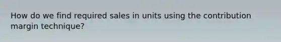 How do we find required sales in units using the contribution margin technique?