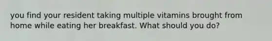 you find your resident taking multiple vitamins brought from home while eating her breakfast. What should you do?