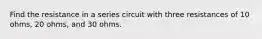 Find the resistance in a series circuit with three resistances of 10 ohms, 20 ohms, and 30 ohms.