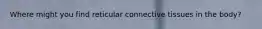 Where might you find reticular connective tissues in the body?
