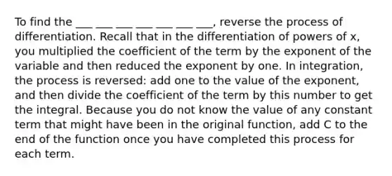 To find the ___ ___ ___ ___ ___ ___ ___, reverse the process of differentiation. Recall that in the differentiation of powers of x, you multiplied the coefficient of the term by the exponent of the variable and then reduced the exponent by one. In integration, the process is reversed: add one to the value of the exponent, and then divide the coefficient of the term by this number to get the integral. Because you do not know the value of any constant term that might have been in the original function, add C to the end of the function once you have completed this process for each term.