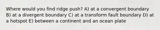 Where would you find ridge push? A) at a convergent boundary B) at a divergent boundary C) at a transform fault boundary D) at a hotspot E) between a continent and an ocean plate