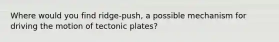 Where would you find ridge-push, a possible mechanism for driving the motion of tectonic plates?