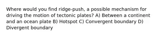 Where would you find ridge-push, a possible mechanism for driving the motion of tectonic plates? A) Between a continent and an ocean plate B) Hotspot C) Convergent boundary D) Divergent boundary