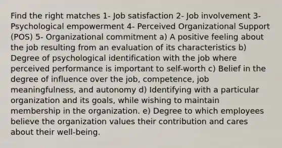 Find the right matches 1- Job satisfaction 2- Job involvement 3- Psychological empowerment 4- Perceived Organizational Support (POS) 5- Organizational commitment a) A positive feeling about the job resulting from an evaluation of its characteristics b) Degree of psychological identification with the job where perceived performance is important to self-worth c) Belief in the degree of influence over the job, competence, job meaningfulness, and autonomy d) Identifying with a particular organization and its goals, while wishing to maintain membership in the organization. e) Degree to which employees believe the organization values their contribution and cares about their well-being.