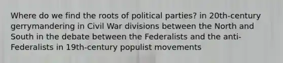 Where do we find the roots of <a href='https://www.questionai.com/knowledge/kKK5AHcKHQ-political-parties' class='anchor-knowledge'>political parties</a>? in 20th-century gerrymandering in Civil War divisions between the <a href='https://www.questionai.com/knowledge/kAdz8zgqJl-north-and-south' class='anchor-knowledge'>north and south</a> in the debate between the Federalists and the anti-Federalists in 19th-century populist movements