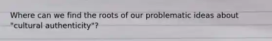 Where can we find the roots of our problematic ideas about "cultural authenticity"?