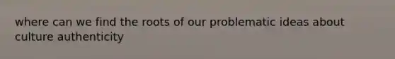 where can we find the roots of our problematic ideas about culture authenticity