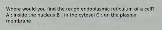 Where would you find the rough endoplasmic reticulum of a cell? A : inside the nucleus B : in the cytosol C : on the plasma membrane